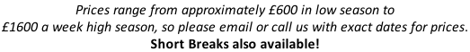 Prices range from approximately £600 in low season to  £1600 a week high season, so please email or call us with exact dates for prices.  Short Breaks also available!